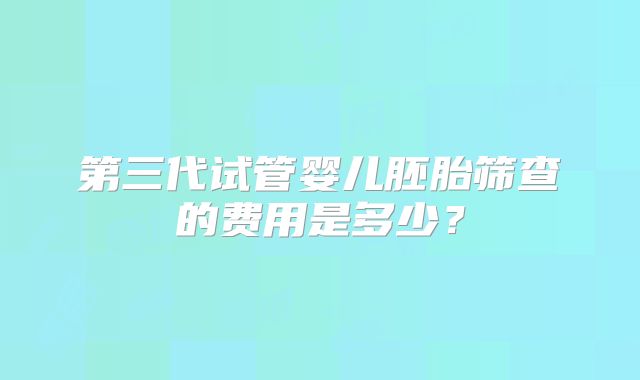 第三代试管婴儿胚胎筛查的费用是多少?