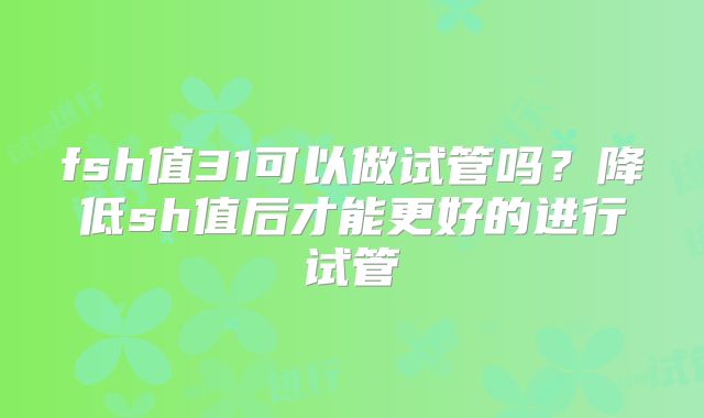 fsh值31可以做试管吗?降低sh值后才能更好的进行试管