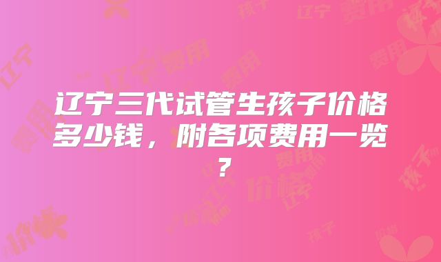 辽宁三代试管生孩子价格多少钱,附各项费用一览?