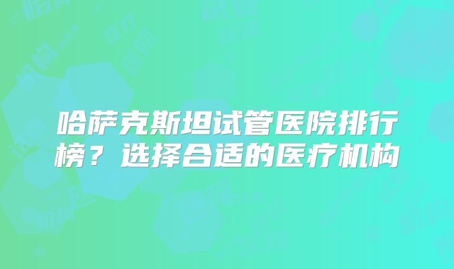 哈萨克斯坦试管医院排行榜？选择合适的医疗机构