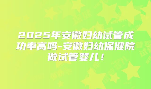 2025年安徽妇幼试管成功率高吗-安徽妇幼保健院做试管婴儿!