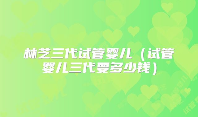 林芝三代试管婴儿(试管婴儿三代要多少钱)