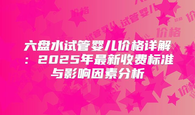 六盘水试管婴儿价格详解：2025年最新收费标准与影响因素分析
