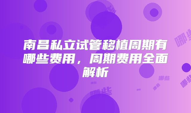 南昌私立试管移植周期有哪些费用,周期费用全面解析