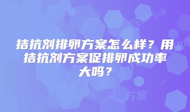 拮抗剂排卵方案怎么样?用拮抗剂方案促排卵成功率大吗?