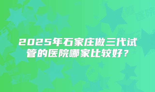 2025年石家庄做三代试管的医院哪家比较好?
