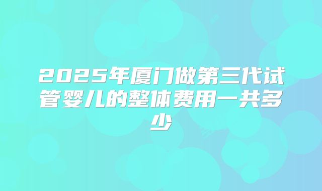 2025年厦门做第三代试管婴儿的整体费用一共多少