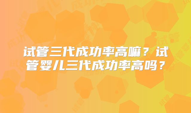 试管三代成功率高嘛?试管婴儿三代成功率高吗?