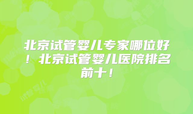 北京试管婴儿专家哪位好！北京试管婴儿医院排名前十！