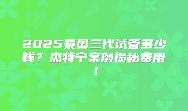 2025泰国三代试管多少钱?杰特宁案例揭秘费用!