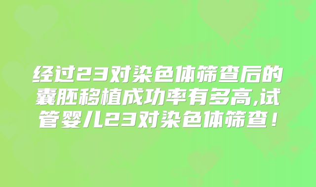 经过23对染色体筛查后的囊胚移植成功率有多高,试管婴儿23对染色体筛查!