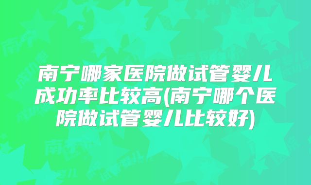 南宁哪家医院做试管婴儿成功率比较高(南宁哪个医院做试管婴儿比较好)