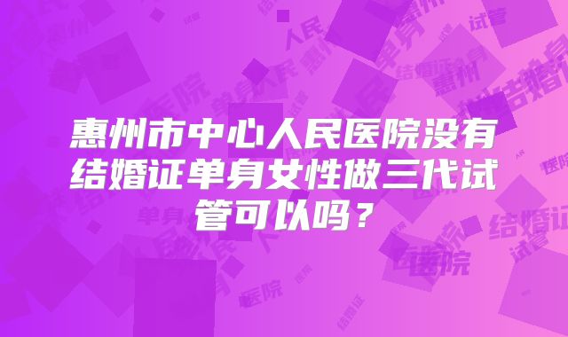 惠州市中心人民医院没有结婚证单身女性做三代试管可以吗？