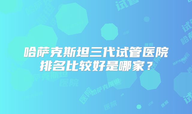 哈萨克斯坦三代试管医院排名比较好是哪家?