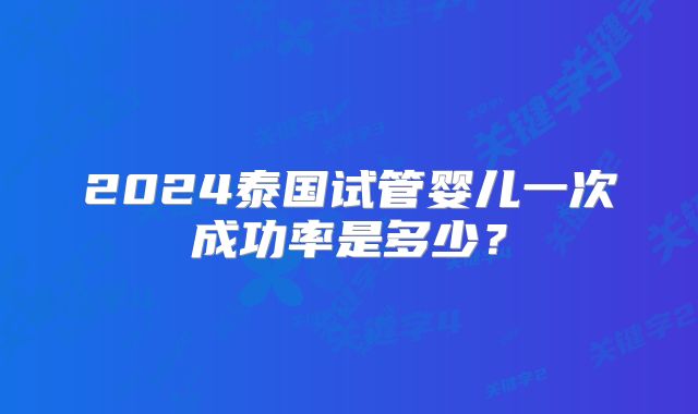 2024泰国试管婴儿一次成功率是多少?