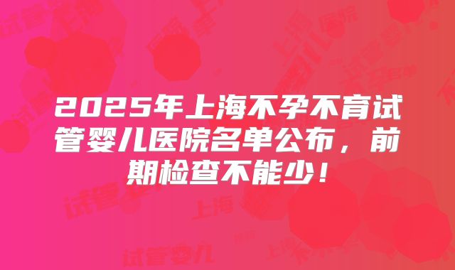 2025年上海不孕不育试管婴儿医院名单公布，前期检查不能少！