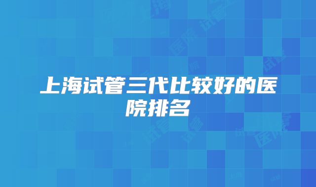 上海试管三代比较好的医院排名