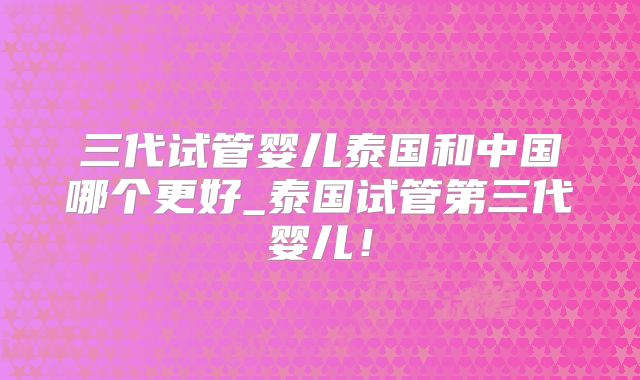 三代试管婴儿泰国和中国哪个更好_泰国试管第三代婴儿！