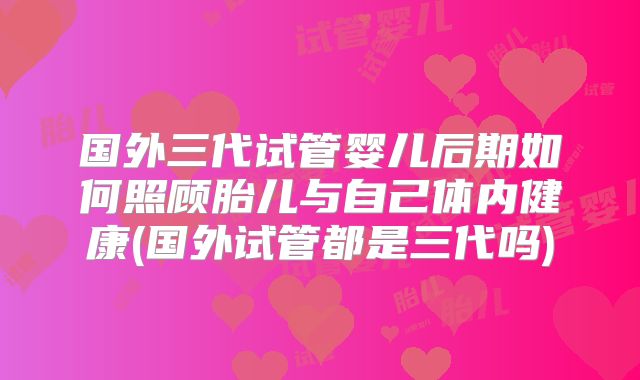 国外三代试管婴儿后期如何照顾胎儿与自己体内健康(国外试管都是三代吗)