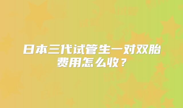 日本三代试管生一对双胎费用怎么收?
