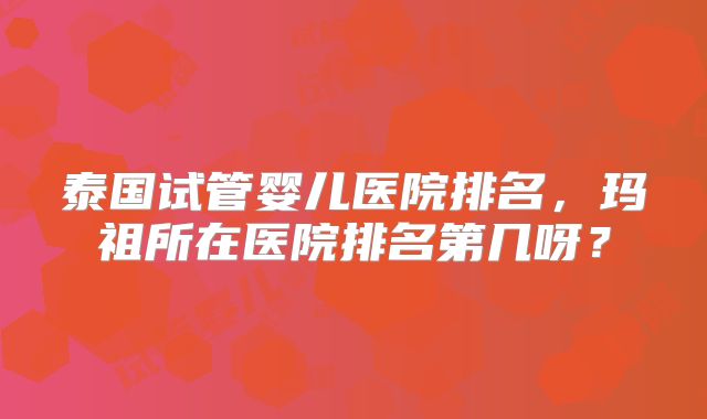 泰国试管婴儿医院排名,玛祖所在医院排名第几呀?