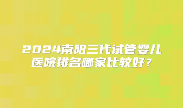 2024南阳三代试管婴儿医院排名哪家比较好?