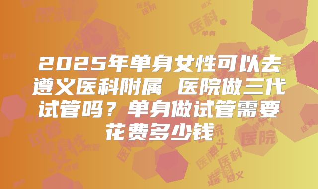 2025年单身女性可以去遵义医科附属 医院做三代试管吗？单身做试管需要花费多少钱