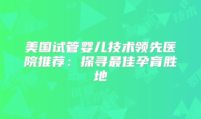 美国试管婴儿技术领先医院推荐：探寻最佳孕育胜地
