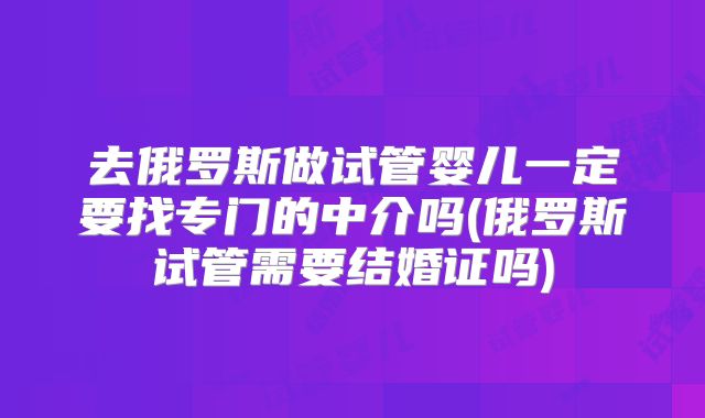 去俄罗斯做试管婴儿一定要找专门的中介吗(俄罗斯试管需要结婚证吗)
