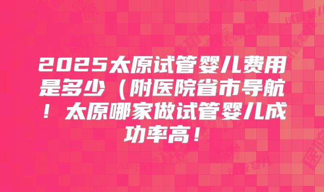 2025太原试管婴儿费用是多少（附医院省市导航！太原哪家做试管婴儿成功率高！