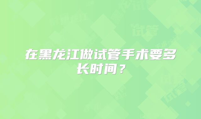 在黑龙江做试管手术要多长时间?