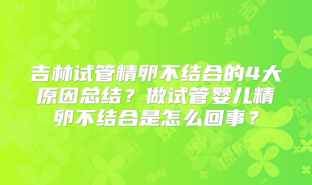 吉林试管精卵不结合的4大原因总结?做试管婴儿精卵不结合是怎么回事?
