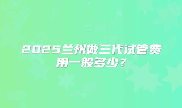 2025兰州做三代试管费用一般多少?