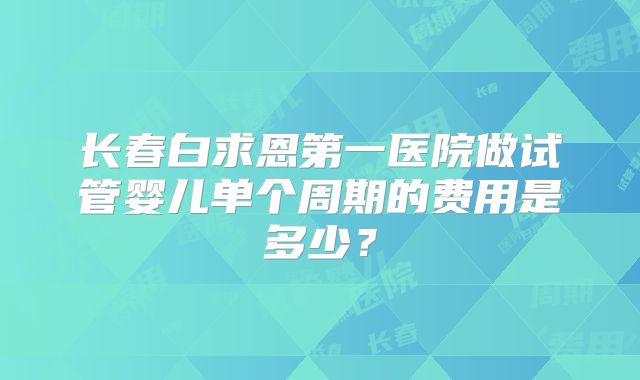 长春白求恩第一医院做试管婴儿单个周期的费用是多少？