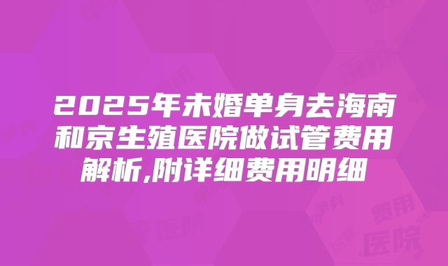 2025年未婚单身去海南和京生殖医院做试管费用解析,附详细费用明细