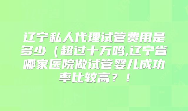 辽宁私人代理试管费用是多少（超过十万吗,辽宁省哪家医院做试管婴儿成功率比较高？！