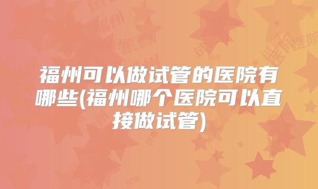 福州可以做试管的医院有哪些(福州哪个医院可以直接做试管)
