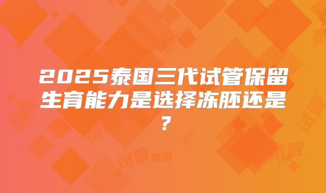 2025泰国三代试管保留生育能力是选择冻胚还是?