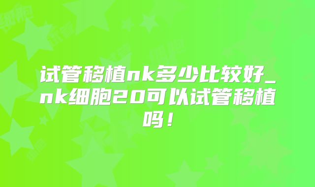 试管移植nk多少比较好_nk细胞20可以试管移植吗!