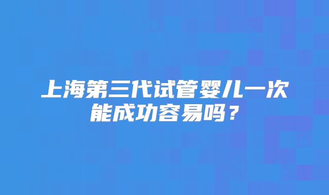 上海第三代试管婴儿一次能成功容易吗？