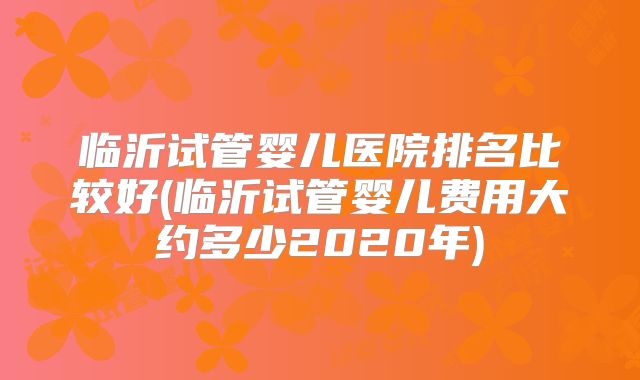 临沂试管婴儿医院排名比较好(临沂试管婴儿费用大约多少2020年)