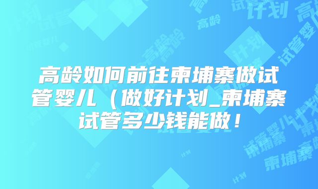 高龄如何前往柬埔寨做试管婴儿(做好计划_柬埔寨试管多少钱能做!