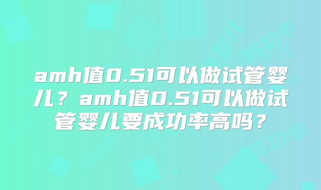 amh值0.51可以做试管婴儿？amh值0.51可以做试管婴儿要成功率高吗？
