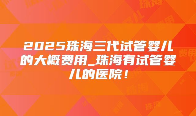 2025珠海三代试管婴儿的大概费用_珠海有试管婴儿的医院！