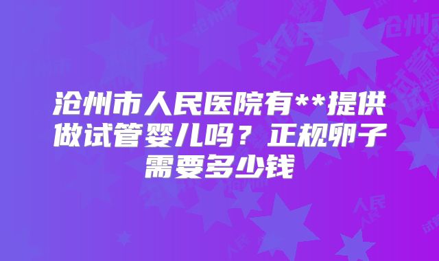 沧州市人民医院有**提供做试管婴儿吗?正规卵子需要多少钱