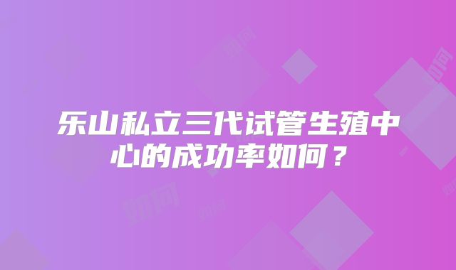 乐山私立三代试管生殖中心的成功率如何？