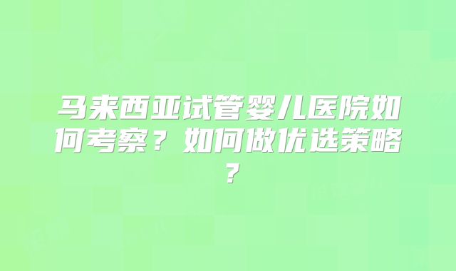 马来西亚试管婴儿医院如何考察?如何做优选策略?