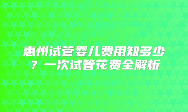 惠州试管婴儿费用知多少？一次试管花费全解析