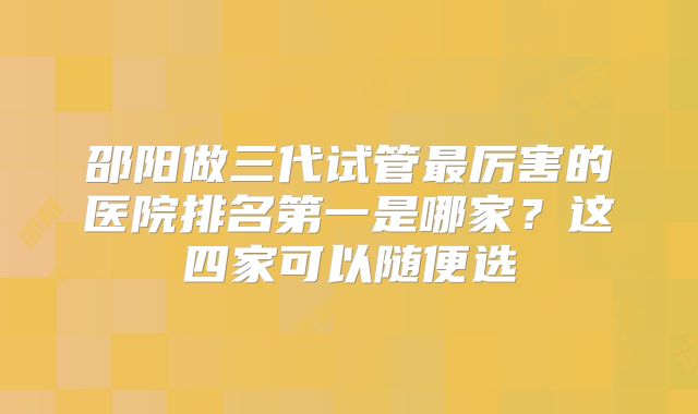 邵阳做三代试管最厉害的医院排名第一是哪家？这四家可以随便选