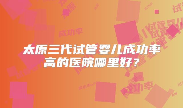 太原三代试管婴儿成功率高的医院哪里好?